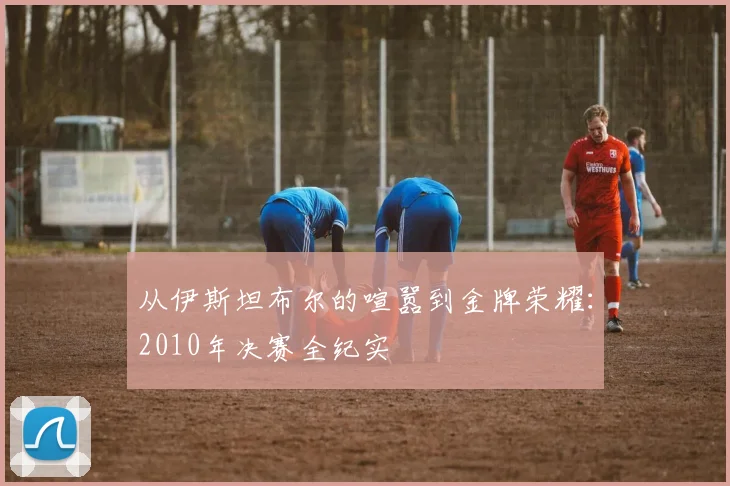 从伊斯坦布尔的喧嚣到金牌荣耀：2010年决赛全纪实